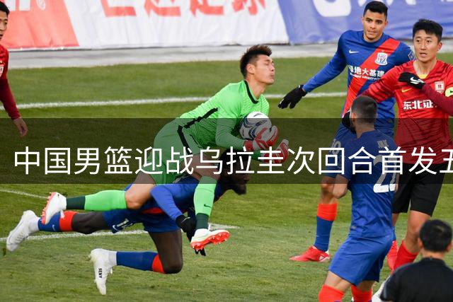 中国男篮迎战乌拉圭次回合首发五虎出炉