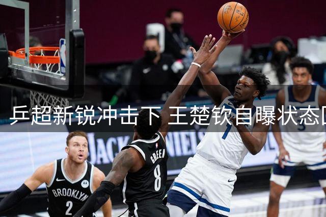乒超新锐冲击下 王楚钦自曝状态回落期求突破