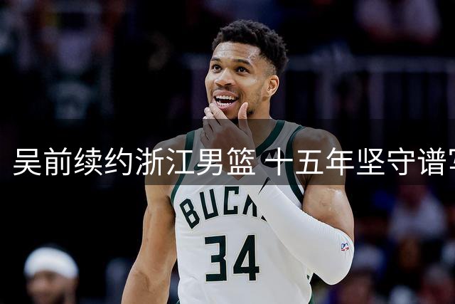 吴前续约浙江男篮 十五年坚守谱写"一人一城"传奇