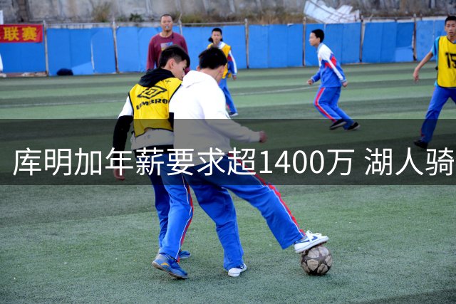 库明加年薪要求超1400万 湖人骑士成主要竞争者