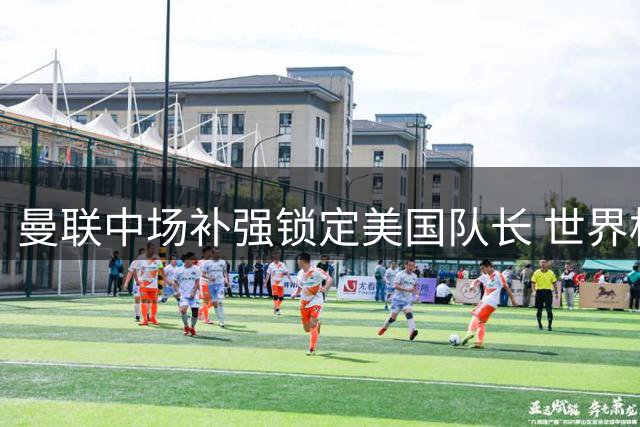 曼联中场补强锁定美国队长 世界杯铁腰3500万镑加盟在即