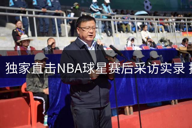 独家直击NBA球星赛后采访实录 揭秘更衣室真实对话