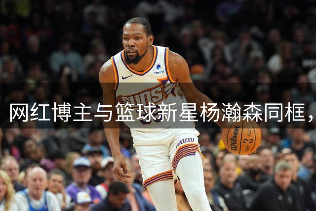 网红博主与篮球新星杨瀚森同框，身高差引发热议