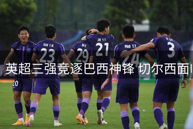 英超三强竞逐巴西神锋 切尔西面临天价转会费难题