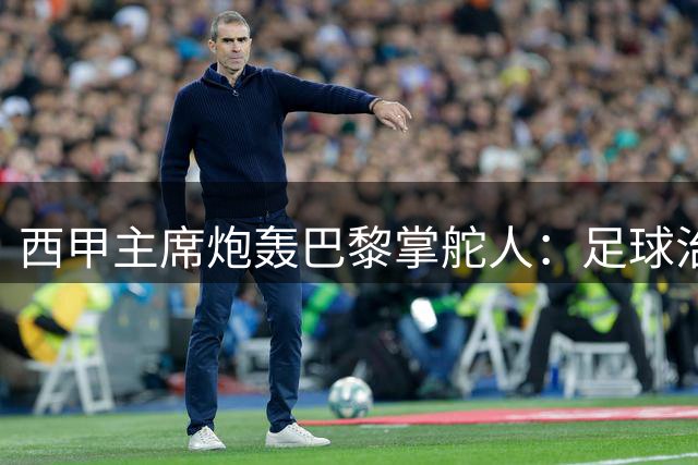 西甲主席炮轰巴黎掌舵人：足球治理不应由少数精英垄断
