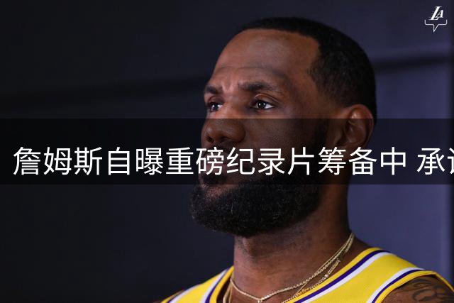 詹姆斯自曝重磅纪录片筹备中 承诺将呈现非凡内容