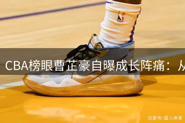 CBA榜眼曹芷豪自曝成长阵痛：从CUBA冠军到职业赛场的心路历程